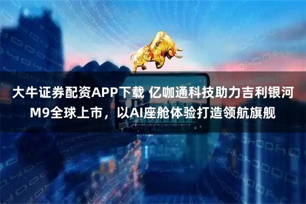 大牛证券配资APP下载 亿咖通科技助力吉利银河M9全球上市，以AI座舱体验打造领航旗舰