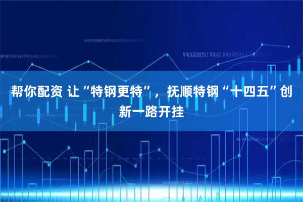 帮你配资 让“特钢更特”，抚顺特钢“十四五”创新一路开挂