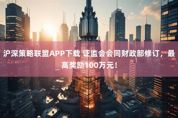 沪深策略联盟APP下载 证监会会同财政部修订，最高奖励100万元！