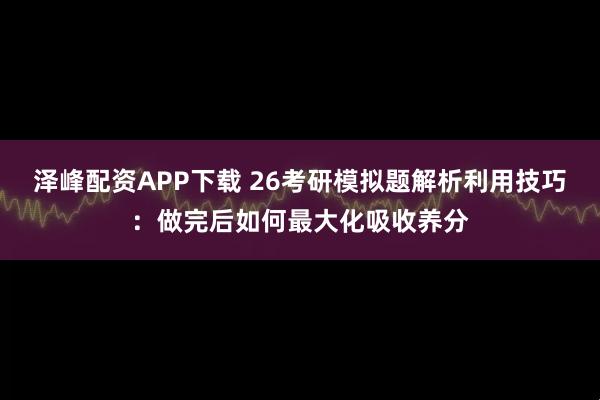 泽峰配资APP下载 26考研模拟题解析利用技巧：做完后如何最大化吸收养分