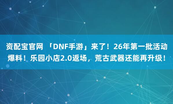 资配宝官网 「DNF手游」来了！26年第一批活动爆料！乐园小店2.0返场，荒古武器还能再升级！