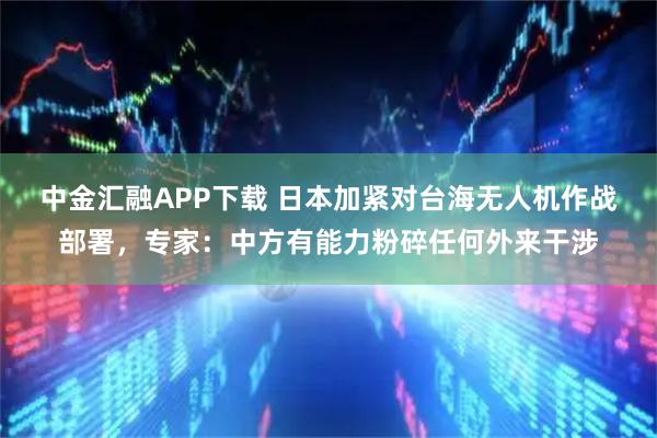 中金汇融APP下载 日本加紧对台海无人机作战部署，专家：中方有能力粉碎任何外来干涉