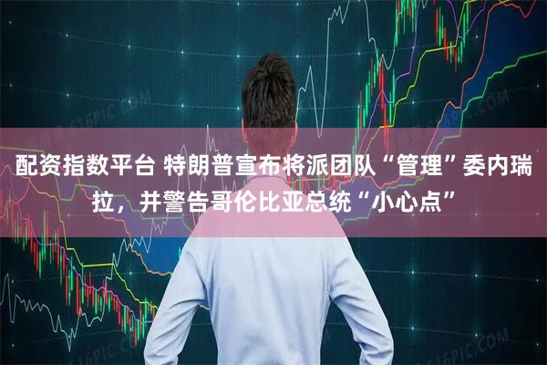 配资指数平台 特朗普宣布将派团队“管理”委内瑞拉，并警告哥伦比亚总统“小心点”