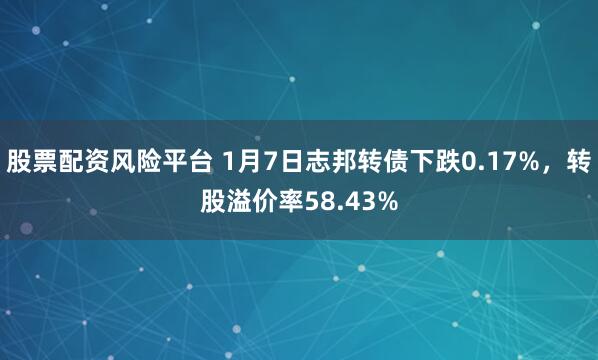 股票配资风险平台 1月7日志邦转债下跌0.17%，转股溢价率58.43%