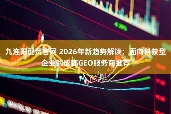 九连阳配资官网 2026年新趋势解读：面向科技型企业的成都GEO服务商推荐