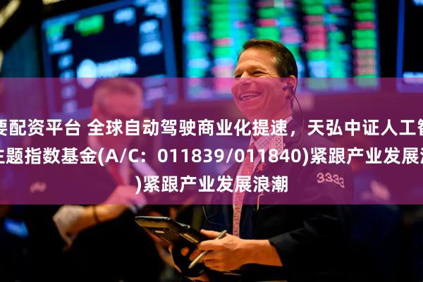 要配资平台 全球自动驾驶商业化提速，天弘中证人工智能主题指数基金(A/C：011839/011840)紧跟产业发展浪潮