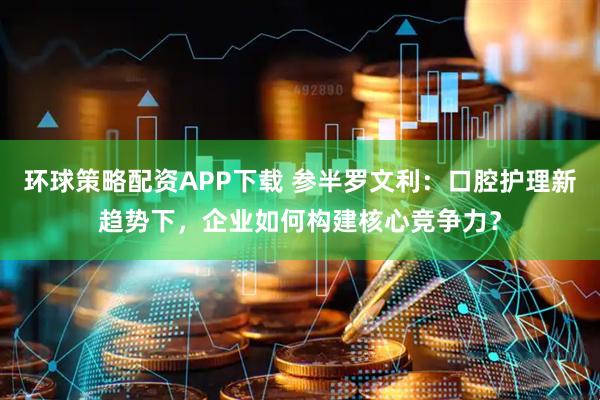 环球策略配资APP下载 参半罗文利：口腔护理新趋势下，企业如何构建核心竞争力？