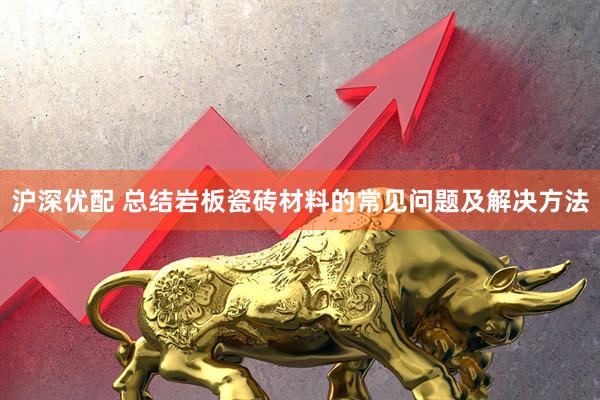 沪深优配 总结岩板瓷砖材料的常见问题及解决方法