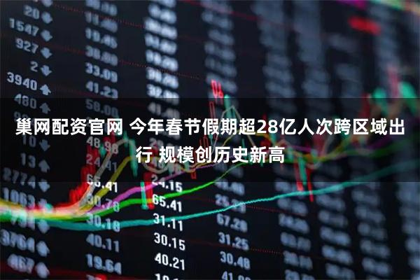 巢网配资官网 今年春节假期超28亿人次跨区域出行 规模创历史新高