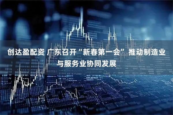 创达盈配资 广东召开“新春第一会” 推动制造业与服务业协同发展