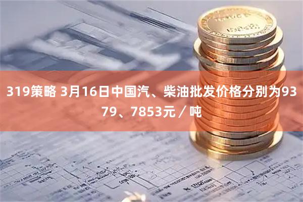 319策略 3月16日中国汽、柴油批发价格分别为9379、7853元/吨