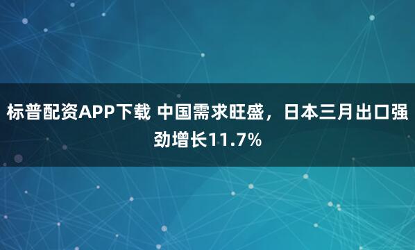 标普配资APP下载 中国需求旺盛，日本三月出口强劲增长11.7%