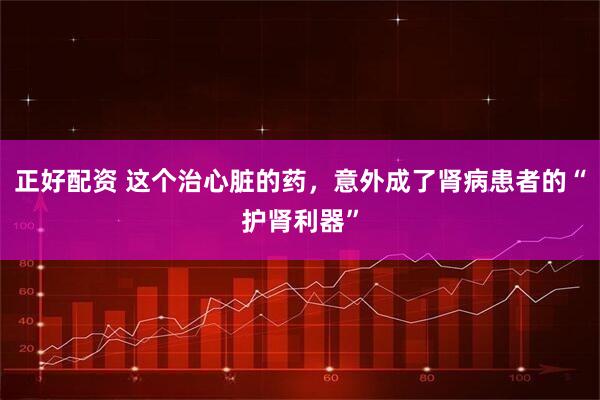 正好配资 这个治心脏的药，意外成了肾病患者的“护肾利器”