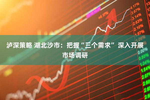 泸深策略 湖北沙市：把握“三个需求” 深入开展市场调研