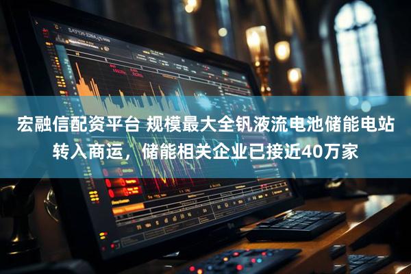 宏融信配资平台 规模最大全钒液流电池储能电站转入商运，储能相关企业已接近40万家
