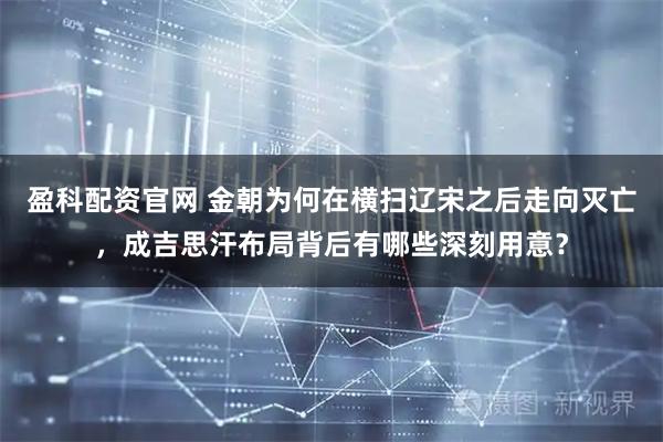 盈科配资官网 金朝为何在横扫辽宋之后走向灭亡，成吉思汗布局背后有哪些深刻用意？