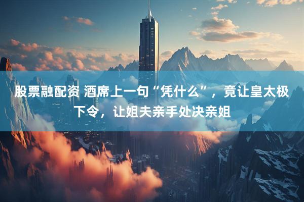 股票融配资 酒席上一句“凭什么”，竟让皇太极下令，让姐夫亲手处决亲姐