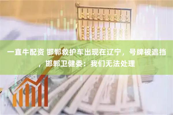 一直牛配资 邯郸救护车出现在辽宁，号牌被遮挡，邯郸卫健委：我们无法处理